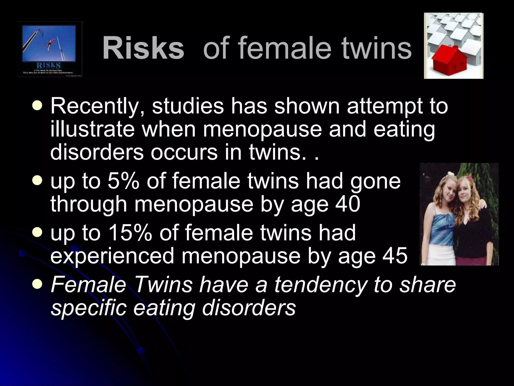 Risks  of female twins Recently, studies has shown attempt to illustrate when menopause and eating disorders occurs in twins. .  up to 5% of female twins had gone through menopause by age 40  up to 15% of female twins had experienced menopause by age 45 Female Twins have a tendency to share specific eating disorders   