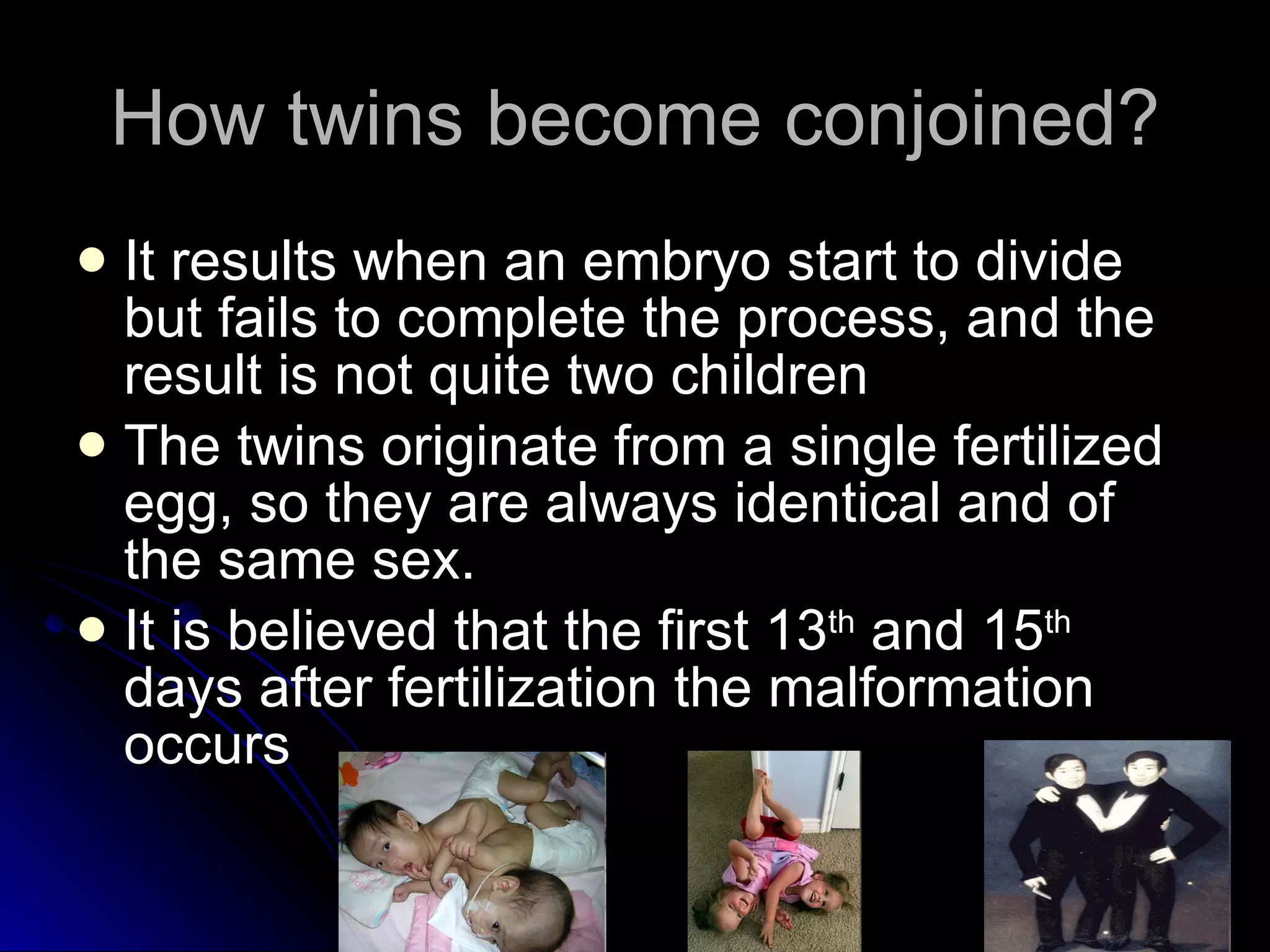 How twins become conjoined? It results when an embryo start to divide but fails to complete the process, and the result is not quite two children The twins originate from a single fertilized egg, so they are always identical and of the same sex.  It is believed that the first 13 th  and 15 th  days after fertilization the malformation occurs 
