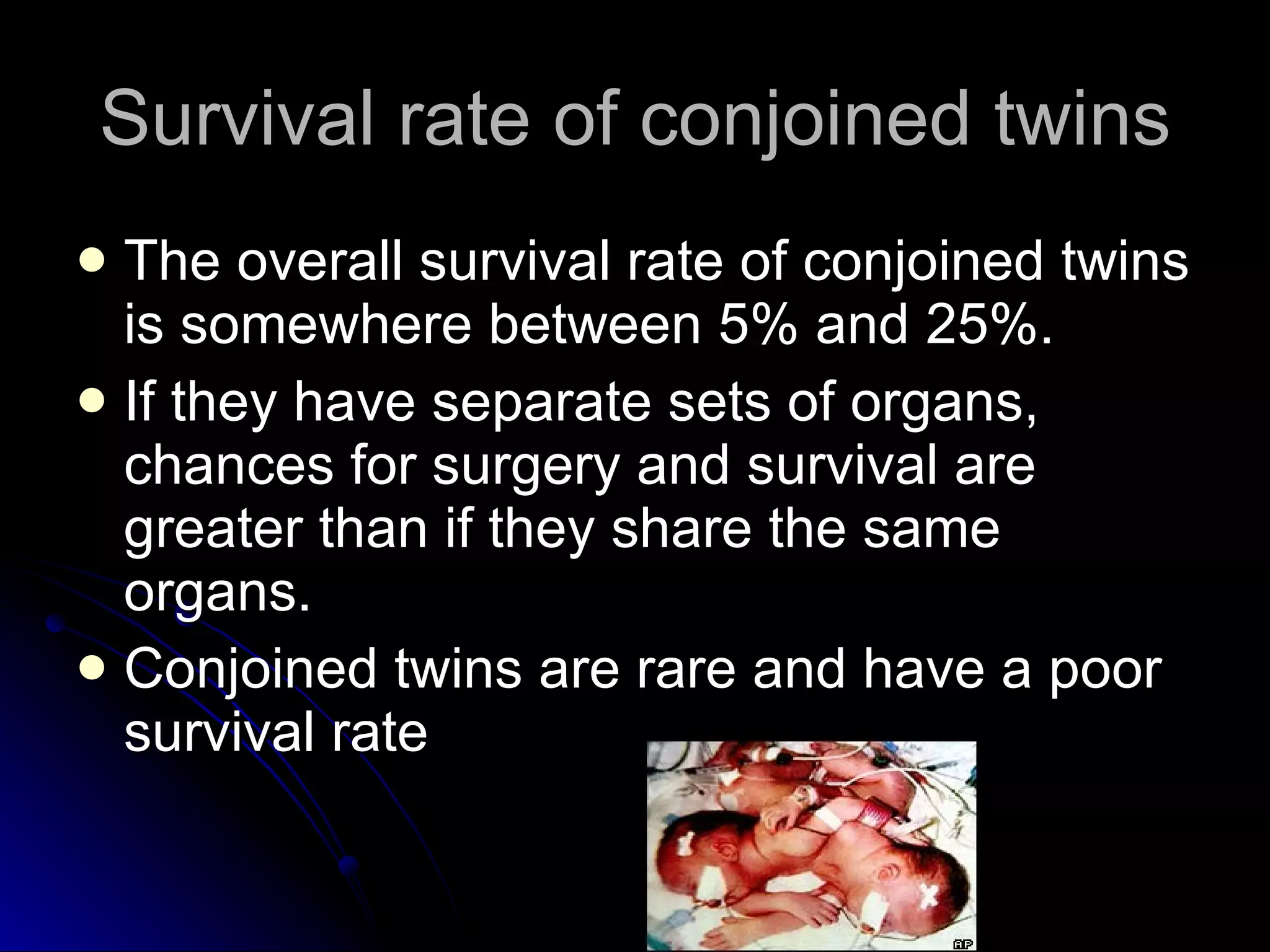Survival rate of conjoined twins The overall survival rate of conjoined twins is somewhere between 5% and 25%.  If they have separate sets of organs, chances for surgery and survival are greater than if they share the same organs.  Conjoined twins are rare and have a poor survival rate 