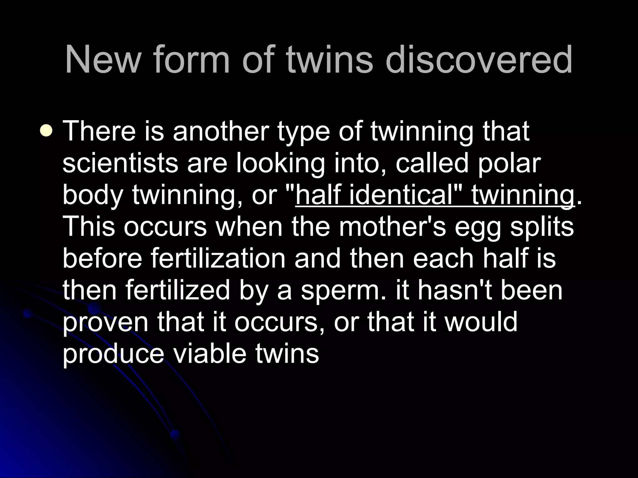New form of twins discovered There is another type of twinning that scientists are looking into, called polar body twinning, or &quot; half identical&quot; twinning . This occurs when the mother's egg splits before fertilization and then each half is then fertilized by a sperm. it hasn't been proven that it occurs, or that it would produce viable twins 