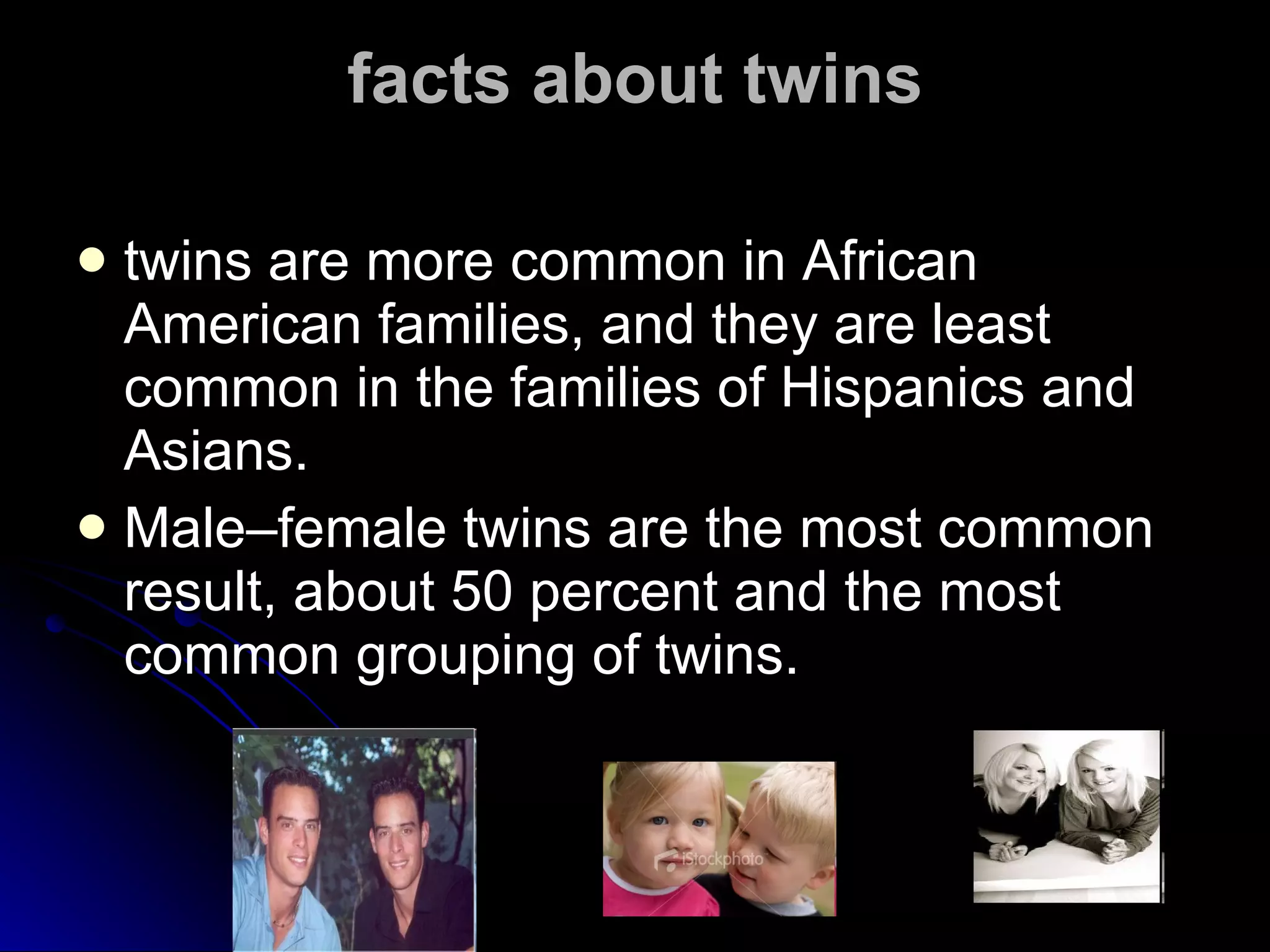 facts about twins twins are more common in African American families, and they are least common in the families of Hispanics and Asians.  Male–female twins are the most common result, about 50 percent and the most common grouping of twins. 