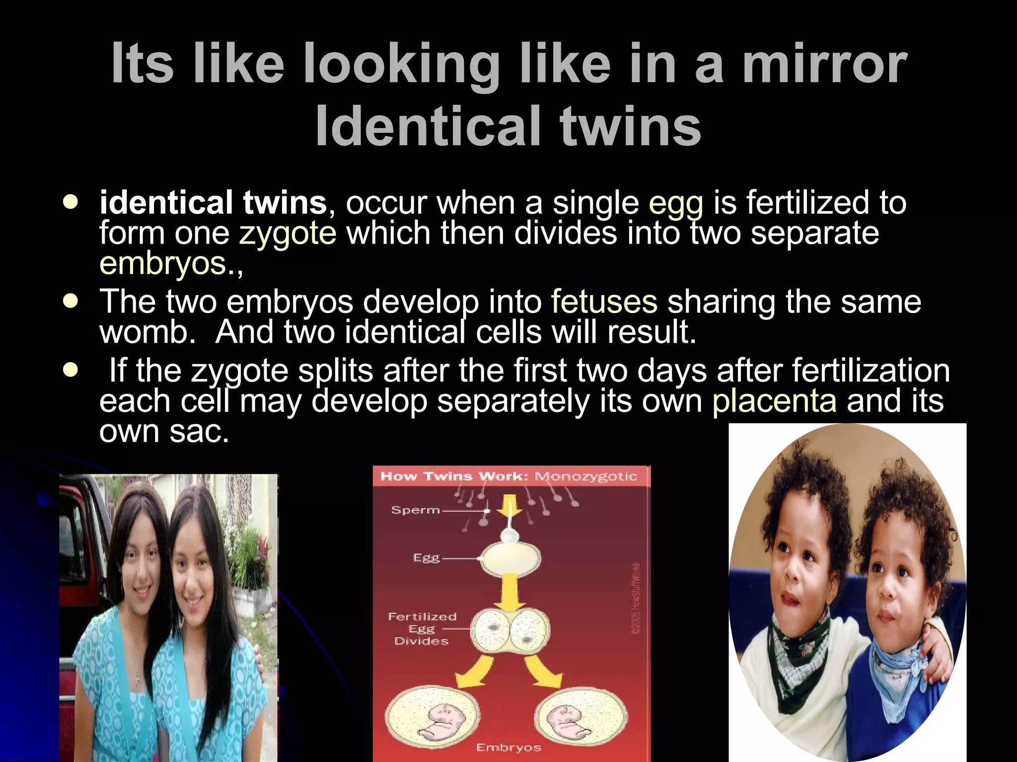 Its like looking like in a mirror Identical twins identical twins , occur when a single  egg  is fertilized to form one  zygote  which then divides into two separate  embryos .,  The two embryos develop into  fetuses  sharing the same womb.  And two identical cells will result. If the zygote splits after the first two days after fertilization each cell may develop separately its own  placenta  and its own sac. 
