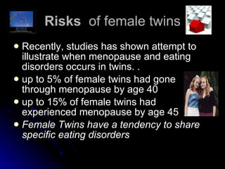 Risks  of female twins Recently, studies has shown attempt to illustrate when menopause and eating disorders occurs in twins. .  up to 5% of female twins had gone through menopause by age 40  up to 15% of female twins had experienced menopause by age 45 Female Twins have a tendency to share specific eating disorders   