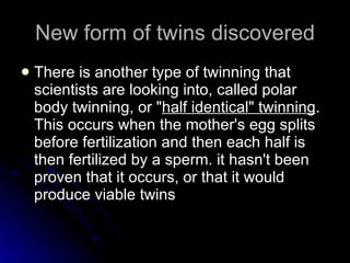 New form of twins discovered There is another type of twinning that scientists are looking into, called polar body twinning, or " half identical" twinning . This occurs when the mother's egg splits before fertilization and then each half is then fertilized by a sperm. it hasn't been proven that it occurs, or that it would produce viable twins 