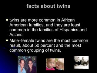 facts about twins twins are more common in African American families, and they are least common in the families of Hispanics and Asians.  Male–female twins are the most common result, about 50 percent and the most common grouping of twins. 