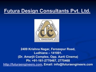 Futura Design Consultants Pvt. Ltd.




             2409 Krishna Nagar, Ferozepur Road,
                      Ludhiana – 141001.
           (Dr. Amarjit Complex, Opp. Aarti Cinema)
                 Ph: +91-161-2770467, 2770468
http://futuraengineers.com, Email: info@futuraengineers.com
 