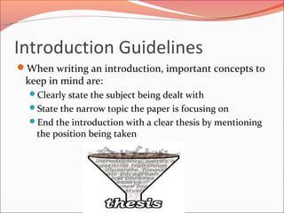 Introduction Guidelines
When writing an introduction, important concepts to
keep in mind are:
Clearly state the subject being dealt with
State the narrow topic the paper is focusing on
End the introduction with a clear thesis by mentioning
the position being taken
 