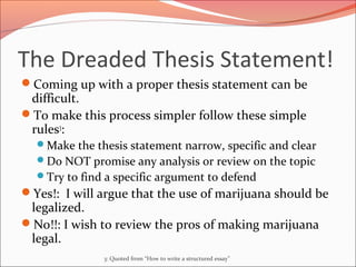 The Dreaded Thesis Statement!
Coming up with a proper thesis statement can be
difficult.
To make this process simpler follow these simple
rules3
:
Make the thesis statement narrow, specific and clear
Do NOT promise any analysis or review on the topic
Try to find a specific argument to defend
Yes!: I will argue that the use of marijuana should be
legalized.
No!!: I wish to review the pros of making marijuana
legal.
3: Quoted from “How to write a structured essay”
 