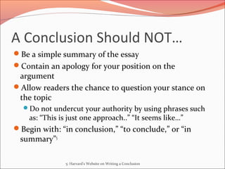 A Conclusion Should NOT…
Be a simple summary of the essay
Contain an apology for your position on the
argument
Allow readers the chance to question your stance on
the topic
Do not undercut your authority by using phrases such
as: “This is just one approach..” “It seems like…”
Begin with: “in conclusion,” “to conclude,” or “in
summary”5
5: Harvard's Website on Writing a Conclusion
 