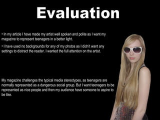 Evaluation In my article I have made my artist well spoken and polite as I want my magazine to represent teenagers in a better light. I have used no backgrounds for any of my photos as I didn’t want any settings to distract the reader. I wanted the full attention on the artist. My magazine challenges the typical media stereotypes, as teenagers are normally represented as a dangerous social group. But I want teenagers to be represented as nice people and then my audience have someone to aspire to be like. 