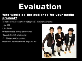 Evaluation Who would be the audience for your media product? To find the correct audience for my media product I created a reader profile: Age 8-14 Sex: female Hobbies/interests: listening to music/dance Favourite film: High school musical T.v: Disney channel programmes Music/artist: Pop/Jonas Brothers, Miley Cyrus etc. 