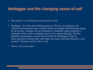 Heidegger and the changing sense of self Split opinions: is technological saturation good or bad?  Heidegger: “It is here that thinking comes in. We lose, in technicity, the reflective person preserving a careful relation to thought which had been begun by the Greeks...Humans are now themselves 'enframed' within technicity's treatment of the world as standing-reserve. So is human thought. This has dreadful consequences, not the least of which for Heidegger is that 'in truth...precisely nowhere does man today any longer encounter himself, i.e his essence'” ( Murphie and Potts 2003, p 166) Where is our essence gone?  