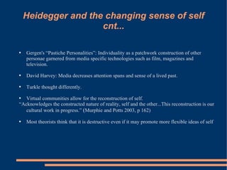 Heidegger and the changing sense of self cnt... Gergen's “Pastiche Personalities”: Individuality as a patchwork construction of other personae garnered from media specific technologies such as film, magazines and television.  David Harvey: Media decreases attention spans and sense of a lived past.  Turkle thought differently.  Virtual communities allow for the reconstruction of self.  “ Acknowledges the constructed nature of reality, self and the other...This reconstruction is our cultural work in progress.”  ( Murphie and Potts 2003, p 162) Most theorists think that it is destructive even if it may promote more flexible ideas of self 