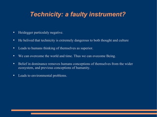 Technicity: a faulty instrument?  Heidegger particulaly negative.  He belived that technicity is extremely dangerous to both thought and culture Leads to humans thinking of themselves as superior. We can overcome the world and time. Thus we can ovecome Being. Belief in dominance removes humans conceptions of themselves from the wider ecosystem, and previous conceptions of humanity. Leads to environmental problems. 