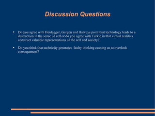 Discussion Questions Do you agree with Heidegger, Gergen and Harveys point that technology leads to a destruction in the sense of self or do you agree with Turkle in that virtual realities construct valuable representations of the self and society?  Do you think that technicity generates  faulty thinking causing us to overlook consequences​? 