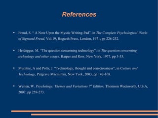 References Freud, S. “ A Note Upon the Mystic Writing-Pad”, in  The Complete Psychological Works of Sigmund Freud,  Vol.19, Hogarth Press, London,   1971, pp 226-232.  Heidegger, M. “The question concerning technology”, in  The question concerning technology and other essays,  Harper and Row, New York, 1977, pp 3-35.  Murphie, A and Potts, J. “Technology, thought and consciousness”, in  Culture and Technology,  Palgrave Macmillan, New York, 2003, pp 142-168.  Weiten, W.  Psychology: Themes and Variations 7 th  Edition,  Thomson Wadsworth, U.S.A, 2007, pp 259-273.  