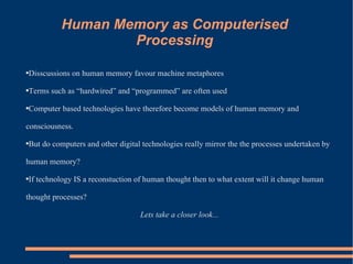 Human Memory as Computerised  Processing  Disscussions on human memory favour machine metaphores  Terms such as “hardwired” and “programmed” are often used Computer based technologies have therefore become models of human memory and consciousness.  But do computers and other digital technologies really mirror the the processes undertaken by human memory? If technology IS a reconstuction of human thought then to what extent will it change human thought processes? Lets take a closer look... 