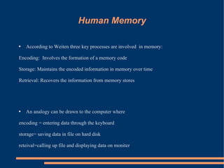 Human Memory According to Weiten three key processes are involved  in memory:  Encoding:  Involves the formation of a memory code Storage: Maintains the encoded information in memory over time Retrieval: Recovers the information from memory stores An analogy can be drawn to the computer where  encoding = entering data through the keyboard storage= saving data in file on hard disk  reteival=calling up file and displaying data on moniter  