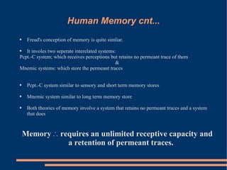 Human Memory cnt... Freud's conception of memory is quite simliar.  It involes two seperate interelated systems: Pcpt.-C system; which receives perceptions but retains no permeant trace of them & Mnemic systems: which store the permeant traces Pcpt.-C system similar to sensory and short term memory stores Mnemic system similar to long term memory store Both theories of memory involve a system that retains no permeant traces and a system that does Memory  ∴ requires an unlimited receptive capacity and a retention of permeant traces. 