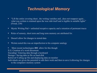 Technological Memory “ Lift the entire covering sheet...the writing vanishes and...does not reappear again... what was written is retained upon the wax slab itself and is legible in suitable lights” (Freud, 230) Mystic Writing Pad = unlimited receptive capacity and a retention of permeant traces Roles of sensory, short term and long term memory are attributed for.  Doesn't allow for changes to stored data Weiten noted this was an imperfection to his computer analogy  More recent technologies  DO  allow for this though E.G. Creation of a word document: Encoding= Entering data through a keyboard Storage= Saving data in file on hard disk Retrieval=Calling up file and displaying data on moniter Individuals are given the potential to edit their work and then re-save it allowing for changes to the computers memory system 