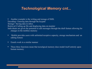 Technological Memory cnt... Another example is the writing and storage of SMS.  Encoding= Entering data through the keypad Storage= Saving data in inbox Retrieval=Calling up file and displaying data on moniter Individuals are given the potential to edit messages through the draft feature allowing for changes in the mobiles memory Mobile provides users with unlimited receptive capacity, storage mechanism and  an editing feature Emails work in a similar manner These three functions mean that tecnolgical memory does model itself entirely upon human memory 