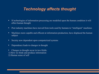 Technology affects thought If technologies of information processing are modelled upon the human condition it will affect human thought Post industry machines have moved from tools used by humans to “intelligent” machines Machines more capable and efficent at information production, have displaced the human subject  Society now dependent upon computerized systems Dependence leads to changes in thought Changes to thought occur in two fields:  1) How we think and produce information  2) Human sense of self 