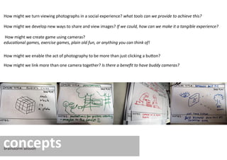 How might we turn viewing photographs in a social experience? what tools can we provide to achieve this?

How might we develop new ways to share and view images? If we could, how can we make it a tangible experience?

How might we create game using cameras?
educational games, exercise games, plain old fun, or anything you can think of!

How might we enable the act of photography to be more than just clicking a button?

How might we link more than one camera together? Is there a beneﬁt to have buddy cameras?




concepts
brainstorm session
 