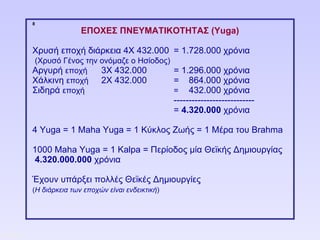 8
                           ΕΠΟΧΕΣ ΠΝΕΥΜΑΤΙΚΟΤΗΤΑΣ (Yuga)

            Χρυσή εποχή διάρκεια 4Χ 432.000 = 1.728.000 χρόνια
            (Χρυσό Γένος την ονόμαζε ο Ησίοδος)
            Αργυρή εποχή     3Χ 432.000         = 1.296.000 χρόνια
            Χάλκινη εποχή 2Χ 432.000            = 864.000 χρόνια
            Σιδηρά εποχή                        = 432.000 χρόνια
                                                       ---------------------------
                                                       = 4.320.000 χρόνια

            4 Υuga = 1 Maha Yuga = 1 Κύκλος Ζωής = 1 Μέρα του Brahma

            1000 Μaha Yuga = 1 Kalpa = Περίοδος μία Θεϊκής Δημιουργίας
            4.320.000.000 χρόνια

            Έχουν υπάρξει πολλές Θεϊκές Δημιουργίες
            (Η διάρκεια των εποχών είναι ενδεικτική)




ΠΙΝΑΚΑΣ 8
 