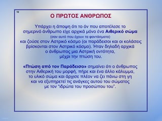 10

                                Ο ΠΡΩΤΟΣ ΑΝΘΡΩΠΟΣ
                        Υπάρχει η άποψη ότι το όν που αποτέλεσε το
                   σημερινό άνθρωπο είχε αρχικά μόνο ένα Αιθερικό σώμα
                                (σαν αυτό που έχουν τα φαντάσματα)
                  και ζούσε στον Αστρικό κόσμο (οι παράδεισοι και οι κολάσεις
                     βρίσκονται στον Αστρικό κόσμο). Ήταν δηλαδή αρχικά
                              ο άνθρωπος μια Αστρική οντότητα,
                                     μέχρι την πτώση του.

                   «Πτώση από τον Παράδεισο» σημαίνει ότι ο άνθρωπος
                    στην Αιθερική του μορφή, πήρε και ένα άλλο κάλυμμα,
                     το υλικό σώμα και άρχισε πλέον να ζει πάνω στη γη
                      και να εξυπηρετεί τις ανάγκες αυτού του σώματος
                             με τον “ιδρώτα του προσώπου του”.




ΠΙΝΑΚΑΣ 10
 