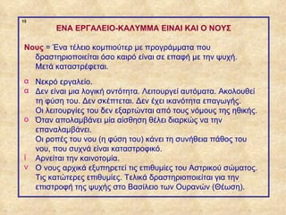 15

                     ENA ΕΡΓΑΛΕΙΟ-ΚΑΛΥΜΜΑ EINAI KAI O ΝΟΥΣ

             Νους = Ένα τέλειο κομπιούτερ με προγράμματα που
               δραστηριοποιείται όσο καιρό είναι σε επαφή με την ψυχή.
               Μετά καταστρέφεται.
             α Νεκρό εργαλείο.
             α Δεν είναι μια λογική οντότητα. Λειτουργεί αυτόματα. Ακολουθεί
               τη φύση του. Δεν σκέπτεται. Δεν έχει ικανότητα επαγωγής.
               Οι λειτουργίες του δεν εξαρτώνται από τους νόμους της ηθικής.
             ο Όταν απολαμβάνει μία αίσθηση θέλει διαρκώς να την
               επαναλαμβάνει.
               Οι ροπές του νου (η φύση του) κάνει τη συνήθεια πάθος του
               νου, που συχνά είναι καταστροφικό.
             ί Αρνείται την καινοτομία.
             ν Ο νους αρχικά εξυπηρετεί τις επιθυμίες του Αστρικού σώματος.
               Τις κατώτερες επιθυμίες. Τελικά δραστηριοποιείται για την
               επιστροφή της ψυχής στο Βασίλειο των Ουρανών (Θέωση).

ΠΙΝΑΚΑΣ 15
 
