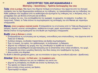 17                              ΛΕΙΤΟΥΡΓΙΕΣ ΤΩΝ ANTASANKARAS =
                               Ιδιότητες – Ικανότητες – Τρόποι λειτουργίας του νου
     Tsita: είναι η μνήμη. Μια λίμνη που δέχεται ποτάμια εντυπώσεων που έρχονται από τoν Αστρικό
     εγκέφαλο που τις έχει δημιουργήσει ανάλογα με τις επιθυμίες, τις προσκολλήσεις και τις επιδιώξεις του.
     Κάθε ερέθισμα που λαμβάνει από τα αισθητήρια και εξυπηρετεί τις επιθυμίες του, ο Αστρικός νους, το
     μεταφράζει σαν μία θετική εντύπωση και αντίθετα.
     Είναι το μέρος του νου, που αντιλαμβάνεται την ομορφιά, τα χρώματα, τα σχήματα, το ρυθμό, την
     προοπτική. Τελικά, το Tsita στέλνει τα συμπεράσματα της αντίληψής του στο Manas για περαιτέρω
     επεξεργασία.
     Manas: είναι η κυρίως νοητική ουσία. Επεξεργάζεται τις εντυπώσεις από το Τsita και δημιουργεί τις
     σκέψεις. Αγαπά, γεύεται, απολαμβάνει, αισθάνεται ευτυχία, χαρά, ικανοποίηση, απορρίπτει. Τελικά το
     Μanas στέλνει τα συμπεράσματά του στο Budhi για περαιτέρω επεξεργασία.
     Βudhi: είναι η διάνοια η οποία:
        Επεξεργάζεται τις εντυπώσεις και τις σκέψεις, ενσυνείδητες και υποσυνείδητες, που έρχονται από το
         Tsita και το Manas.
        Συλλέγει σκέψεις, συνδυάζει παραστάσεις και βγάζει συμπεράσματα.
        Έχει τη λογική, την κρίση, τον ορθολογισμό, το συλλογισμό, τη διάκριση.
        Δέχεται την επίδραση της ψυχής που της υπενθυμίζει το αγαθό και το σωστό
        Δημιουργεί συναισθήματα και φαντασιώσεις και τα αποστέλλει στον τελικό αποδέκτη, την ψυχή.
        Αποφασίζει και είναι ο μεγάλος διαιτητής που δίνει λύσεις στα προβλήματα της ζωής.
        Δίνει εντολές στο Ahankar.
     To Budhi ή διάνοια χρειάζεται χρόνο, για να επιτελέσει το έργο της συνειδητά (οξύνοια – βραδύνοια).
     Ahankar: Είναι το εγώ ─το δικό μου─ το συμφέρον μου.
                     Είναι η ιδιότητα του νου να επιβάλλει τον εαυτό του.
            Δέχεται τις αποφάσεις του Budhi και εκτελεί τις διαταγές του.
            Του αρέσει να παίρνει έπαινο.
            Δίνει εντολές στους μυώνες για δράση.
            Προετοιμάζει το κάρμα.
ΠΙΝΑΚΑΣ 17
 