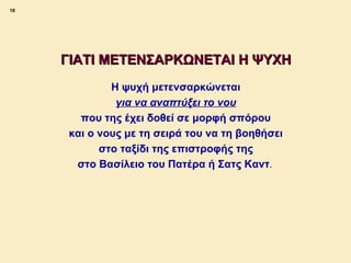 18




             ΓΙΑΤΙ ΜΕΤΕΝΣΑΡΚΩΝΕΤΑΙ Η ΨΥΧΗ
                      Η ψυχή μετενσαρκώνεται
                       για να αναπτύξει το νου
                που της έχει δοθεί σε μορφή σπόρου
              και ο νους με τη σειρά του να τη βοηθήσει
                    στο ταξίδι της επιστροφής της
               στο Βασίλειο του Πατέρα ή Σατς Καντ.




ΠΙΝΑΚΑΣ 18
 