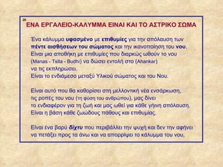 20
                  ENA ΕΡΓΑΛΕΙΟ-ΚΑΛΥΜΜΑ EINAI KAI TO ΑΣΤΡΙΚΟ ΣΩΜΑ

                   Ένα κάλυμμα υφασμένο με επιθυμίες για την απόλαυση των
                   πέντε αισθήσεων του σώματος και την ικανοποίηση του νου.
                   Είναι μια αποθήκη με επιθυμίες που διαρκώς ωθούν το νου
                   (Manas - Tsita - Budhi) να δώσει εντολή στο (Ahankar)
                   να τις εκπληρώσει.
                   Είναι το ενδιάμεσο μεταξύ Υλικού σώματος και του Νου.

                   Είναι αυτό που θα καθορίσει στη μελλοντική νέα ενσάρκωση,
                   τις ροπές του νου (τη φύση του ανθρώπου), μας δίνει
                   το ενδιαφέρον για τη ζωή και μας ωθεί για κάθε γήινη απόλαυση.
                   Είναι η βάση κάθε ζωώδους πάθους και επιθυμίας.

                   Eίναι ένα βαρύ δίχτυ που περιβάλλει την ψυχή και δεν την αφήνει
                   να πετάξει προς τα άνω και να απορρίψει το κάλυμμα του νου,



ΠΙΝΑΚΑΣ 20
 