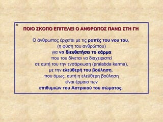 22

                  ΠΟΙΟ ΣΚΟΠΟ ΕΠΙΤΕΛΕΙ Ο ΑΝΘΡΩΠΟΣ ΠΑΝΩ ΣΤΗ ΓΗ

                     Ο άνθρωπος έρχεται με τις ροπές του νου του,
                                 (η φύση του ανθρώπου)
                              για να διευθετήσει το κάρμα
                              που του δίνεται να διαχειριστεί
                      σε αυτή του την ενσάρκωση (pralabda karma),
                            με την ελεύθερή του βούληση,
                          που όμως, αυτή η ελεύθερη βούληση
                                     είναι έρμαιο των
                        επιθυμιών του Αστρικού του σώματος.




ΠΙΝΑΚΑΣ 22
 