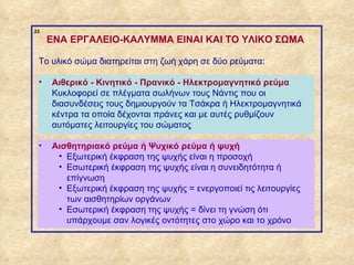 23
                  ENA ΕΡΓΑΛΕΙΟ-ΚΑΛΥΜΜΑ EINAI KAI TO ΥΛΙΚΟ ΣΩΜΑ

              Το υλικό σώμα διατηρείται στη ζωή χάρη σε δύο ρεύματα:

              •   Αιθερικό - Κινητικό - Πρανικό - Ηλεκτρομαγνητικό ρεύμα
                  Κυκλοφορεί σε πλέγματα σωλήνων τους Νάντις που οι
                  διασυνδέσεις τους δημιουργούν τα Τσάκρα ή Ηλεκτρομαγνητικά
                  κέντρα τα οποία δέχονται πράνες και με αυτές ρυθμίζουν
                  αυτόματες λειτουργίες του σώματος

              •   Αισθητηριακό ρεύμα ή Ψυχικό ρεύμα ή ψυχή
                   • Εξωτερική έκφραση της ψυχής είναι η προσοχή
                   • Εσωτερική έκφραση της ψυχής είναι η συνειδητότητα ή
                     επίγνωση
                   • Εξωτερική έκφραση της ψυχής = ενεργοποιεί τις λειτουργίες
                     των αισθητηρίων οργάνων
                   • Εσωτερική έκφραση της ψυχής = δίνει τη γνώση ότι
                     υπάρχουμε σαν λογικές οντότητες στο χώρο και το χρόνο


ΠΙΝΑΚΑΣ 23
 