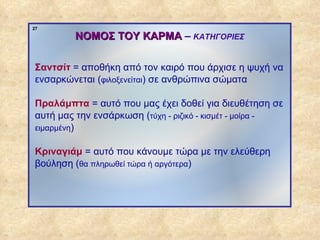 27

                       ΝΟΜΟΣ ΤΟΥ ΚΑΡΜΑ – ΚΑΤΗΓΟΡΙΕΣ

              Σαντσίτ = αποθήκη από τον καιρό που άρχισε η ψυχή να
              ενσαρκώνεται (φιλοξενείται) σε ανθρώπινα σώματα

              Πραλάμπτα = αυτό που μας έχει δοθεί για διευθέτηση σε
              αυτή μας την ενσάρκωση (τύχη - ριζικό - κισμέτ - μοίρα -
              ειμαρμένη)


              Κριναγιάμ = αυτό που κάνουμε τώρα με την ελεύθερη
              βούληση (θα πληρωθεί τώρα ή αργότερα)




ΠΙΝΑΚΑΣ 27
 