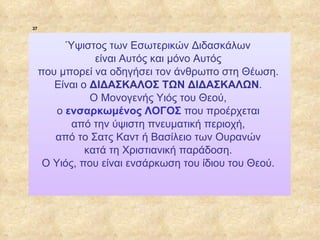 37



                        Ύψιστος των Εσωτερικών Διδασκάλων
                              είναι Αυτός και μόνο Αυτός
                  που μπορεί να οδηγήσει τον άνθρωπο στη Θέωση.
                     Είναι o ΔΙΔΑΣΚΑΛΟΣ ΤΩΝ ΔΙΔΑΣΚΑΛΩΝ.
                             Ο Μονογενής Υιός του Θεού,
                      ο ενσαρκωμένος ΛΟΓΟΣ που προέρχεται
                         από την ύψιστη πνευματική περιοχή,
                     από το Σατς Καντ ή Βασίλειο των Ουρανών
                            κατά τη Χριστιανική παράδοση.
                   O Υιός, που είναι ενσάρκωση του ίδιου του Θεού.




ΠΙΝΑΚΑΣ 37
 