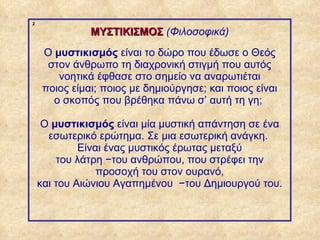 2

                           ΜΥΣΤΙΚΙΣΜΟΣ (Φιλοσοφικά)
                 Ο μυστικισμός είναι το δώρο που έδωσε ο Θεός
                  στον άνθρωπο τη διαχρονική στιγμή που αυτός
                    νοητικά έφθασε στο σημείο να αναρωτιέται
                 ποιος είμαι; ποιος με δημιούργησε; και ποιος είναι
                   ο σκοπός που βρέθηκα πάνω σ’ αυτή τη γη;

                 Ο μυστικισμός είναι μία μυστική απάντηση σε ένα
                  εσωτερικό ερώτημα. Σε μια εσωτερική ανάγκη.
                         Είναι ένας μυστικός έρωτας μεταξύ
                    του λάτρη −του ανθρώπου, που στρέφει την
                             προσοχή του στον ουρανό,
                και του Αιώνιου Αγαπημένου −του Δημιουργού του.



ΠΙΝΑΚΑΣ 2
 