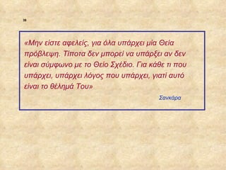 38




             «Μην είστε αφελείς, για όλα υπάρχει μία Θεία
             πρόβλεψη. Τίποτα δεν μπορεί να υπάρξει αν δεν
             είναι σύμφωνο με το Θείο Σχέδιο. Για κάθε τι που
             υπάρχει, υπάρχει λόγος που υπάρχει, γιατί αυτό
             είναι το θέλημά Του»
                                                    Σανκάρα




ΠΙΝΑΚΑΣ 38
 