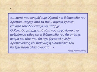40




             «….αυτό που ονομάζουμε Χριστό και διδασκαλία του
             Χριστού υπήρχε από τα πολύ αρχαία χρόνια
             και από τότε δεν έπαψε να υπάρχει.
             Ο Χριστός υπήρχε από τότε που εμφανίστηκε το
             ανθρώπινο είδος και η διδασκαλία του θα υπάρχει
             ακόμα και τότε που θα έχει ξεχαστεί η λέξη
             Χριστιανισμός και πιθανώς η διδασκαλία Του
             θα έχει πάρει άλλα ονόματα…».
                                                 Άγιος Αυγουστίνος




ΠΙΝΑΚΑΣ 40
 