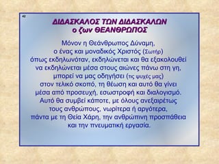 42

                        ΔΙΔΑΣΚΑΛΟΣ ΤΩΝ ΔΙΔΑΣΚΑΛΩΝ
                             ο ζων ΘΕΑΝΘΡΩΠΟΣ
                            Μόνον η Θεάνθρωπος Δύναμη,
                         ο ένας και μοναδικός Χριστός (Σωτήρ)
                  όπως εκδηλωνόταν, εκδηλώνεται και θα εξακολουθεί
                   να εκδηλώνεται μέσα στους αιώνες πάνω στη γη,
                         μπορεί να μας οδηγήσει (τις ψυχές μας)
                    στον τελικό σκοπό, τη θέωση και αυτό θα γίνει
                   μέσα από προσευχή, εσωστροφή και διαλογισμό.
                    Αυτό θα συμβεί κάποτε, με όλους ανεξαιρέτως
                       τους ανθρώπους, νωρίτερα ή αργότερα,
                  πάντα με τη Θεία Χάρη, την ανθρώπινη προσπάθεια
                              και την πνευματική εργασία.



ΠΙΝΑΚΑΣ 42
 