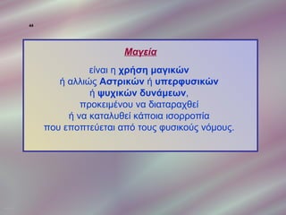 44




                                   Μαγεία
                            είναι η χρήση μαγικών
                     ή αλλιώς Αστρικών ή υπερφυσικών
                            ή ψυχικών δυνάμεων,
                          προκειμένου να διαταραχθεί
                       ή να καταλυθεί κάποια ισορροπία
                  που εποπτεύεται από τους φυσικούς νόμους.




ΠΙΝΑΚΑΣ 44
 