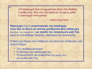 46
                     «Η προσευχή είναι το ισχυρότερο όπλο που διαθέτει
                     ο άνθρωπος. Εκεί που όλα φαίνεται να έχουν χαθεί
                     η προσευχή επιτυγχάνει»
                                                Ισόθεος Kirpal Singh


              Προσευχή είναι η συγκέντρωση της προσοχής
              στον ίδιο το Θεό ή σε κάποια μεσάζουσα θεία εκδήλωση
              (ένα άγιο, ένα σταυρό κλπ.) με σκοπό την επικοινωνία μαζί Του
              μέσα σε ένα αίσθημα λατρείας, σεβασμού και ταπείνωσης.

              Ο Θεός έχει δώσει στον άνθρωπο και μόνο στον άνθρωπο, τρία
              μέγιστα δώρα:
                  • Την ελεύθερη βούληση
                  • Τη δύναμη της προσευχής του
                  • Τη δυνατότητα του ανθρώπου (της ψυχής του)
                    να ενωθεί μαζί Του


ΠΙΝΑΚΑΣ 46
 