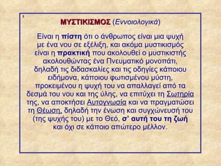 3

                          ΜΥΣΤΙΚΙΣΜΟΣ (Εννοιολογικά)
                    Είναι η πίστη ότι ο άνθρωπος είναι μια ψυχή
                    με ένα νου σε εξέλιξη, και ακόμα μυστικισμός
                   είναι η πρακτική που ακολουθεί ο μυστικιστής
                      ακολουθώντας ένα Πνευματικό μονοπάτι,
                   δηλαδή τις διδασκαλίες και τις οδηγίες κάποιου
                       ειδήμονα, κάποιου φωτισμένου μύστη,
                   προκειμένου η ψυχή του να απαλλαγεί από τα
                δεσμά του νου και της ύλης, να επιτύχει τη Σωτηρία
                της, να αποκτήσει Αυτογνωσία και να πραγματώσει
                τη Θέωση, δηλαδή την ένωση και συγχώνευσή του
                  (της ψυχής του) με το Θεό, σ’ αυτή του τη ζωή
                         και όχι σε κάποιο απώτερο μέλλον.



ΠΙΝΑΚΑΣ 3
 