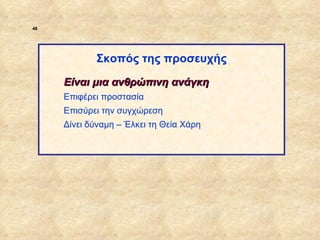 48




                         Σκοπός της προσευχής

                  Είναι μια ανθρώπινη ανάγκη
                  Επιφέρει προστασία
                  Επισύρει την συγχώρεση
                  Δίνει δύναμη – Έλκει τη Θεία Χάρη




ΠΙΝΑΚΑΣ 48
 