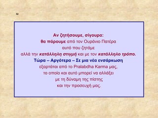 52




                                  Αν ζητήσουμε, σίγουρα:
                            θα πάρουμε από τον Ουράνιο Πατέρα
                                       αυτό που ζητάμε
                  αλλά την κατάλληλη στιγμή και με τον κατάλληλο τρόπο.
                        Τώρα – Αργότερα – Σε μια νέα ενσάρκωση
                           εξαρτάται από το Pralabdha Karma μας,
                             το οποίο και αυτό μπορεί να αλλάξει
                                   με τη δύναμη της πίστης
                                    και την προσευχή μας.




ΠΙΝΑΚΑΣ 52
 