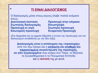 ΤΙ ΕΙΝΑΙ ΔΙΑΛΟΓΙΣΜΟΣ
             56




              Ο διαλογισμός μέσα στους αιώνες έλαβε πολλά ονόματα
              όπως:
              Διονυσιακή έκσταση          Προσευχή στην κλίμακα
              Σιωπηλός διαλογισμός        Εσωστροφή
              Προσευχή εν σιγή            Σιωπηλή προσευχή
              Εσωτερική προσευχή          Ενορατική Προσευχή
              (Στα Αραμαϊκά και τα αρχαία Εβραϊκά η έννοια της προσευχής και του
              διαλογισμού αποδιδόταν με την ίδια λέξη)

                    Διαλογισμός είναι η απόσυρση της «προσοχής»
                    από τον έξω κόσμο και η απόλυτη και σταθερή και
                      παρατεταμένη συγκέντρωση της προσοχής,
                  σε κάτι συγκεκριμένο που ανήκει στο Υλικό, το Νοητικό,
                        το Συναισθηματικό ή το Πνευματικό Επίπεδο
                                 και η ταύτισή της με αυτό.



ΠΙΝΑΚΑΣ 56
 