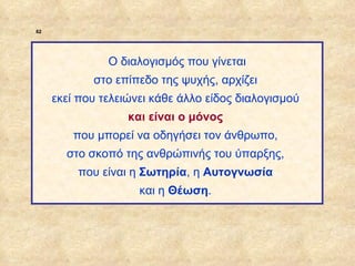 62




                            Ο διαλογισμός που γίνεται
                         στο επίπεδο της ψυχής, αρχίζει
                  εκεί που τελειώνει κάθε άλλο είδος διαλογισμού
                                και είναι ο μόνος
                     που μπορεί να οδηγήσει τον άνθρωπο,
                    στο σκοπό της ανθρώπινής του ύπαρξης,
                      που είναι η Σωτηρία, η Αυτογνωσία
                                  και η Θέωση.




ΠΙΝΑΚΑΣ 62
 