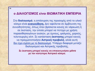 63



                  ο ΔΙΑΛΟΓΙΣΜΟΣ είναι ΒΙΩΜΑΤΙΚΗ ΕΜΠΕΙΡΙΑ

                  Στο διαλογισμό, η απόσυρση της προσοχής από το υλικό
                   κόσμο είναι ενσυνείδητη. Δεν οφείλεται σε άμβλυνση της
                  συνειδητότητας, όπως όταν βρίσκεται κανείς σε νάρκωση ή
                       σε έκσταση, την οποία μπορεί να πετύχει με χρήση
                   παραισθησιογόνων ουσιών, με ύμνους, ψαλμούς, χορούς,
                   τελετουργίες κλπ. Σε κατάσταση έκστασης μπορεί κανείς
                      να πραγματοποιήσει Αστρική προβολή, αλλά αυτή
                   δεν έχει σχέση με το διαλογισμό. Υπάρχει διαφορά μεταξύ
                             διαλογισμού και Αστρικής προβολής.
                       Σε έκσταση μπορεί κανείς να επικοινωνήσει μόνο
                               με τον κατώτερο Αστρικό κόσμο.




ΠΙΝΑΚΑΣ 63
 