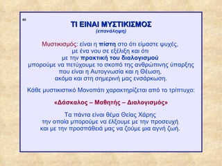 65
                                 ΤΙ ΕΙΝΑΙ ΜΥΣΤΙΚΙΣΜΟΣ
                                         (επανάληψη)

                      Μυστικισμός: είναι η πίστη στο ότι είμαστε ψυχές,
                                με ένα νου σε εξέλιξη και ότι
                            με την πρακτική του διαλογισμού
                  μπορούμε να πετύχουμε το σκοπό της ανθρώπινης ύπαρξης
                           που είναι η Αυτογνωσία και η Θέωση,
                          ακόμα και στη σημερινή μας ενσάρκωση.
                  Κάθε μυστικιστικό Μονοπάτι χαρακτηρίζεται από το τρίπτυχο:

                           «Δάσκαλος – Μαθητής – Διαλογισμός»

                               Τα πάντα είναι θέμα Θείας Χάρης
                       την οποία μπορούμε να έλξουμε με την προσευχή
                      και με την προσπάθειά μας να ζούμε μια αγνή ζωή.




ΠΙΝΑΚΑΣ 65
 